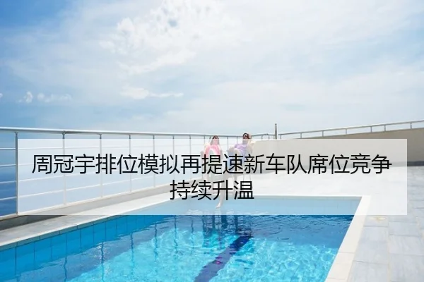 周冠宇排位模拟再提速新车队席位竞争持续升温