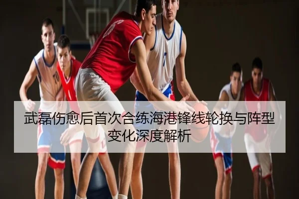 武磊伤愈后首次合练海港锋线轮换与阵型变化深度解析